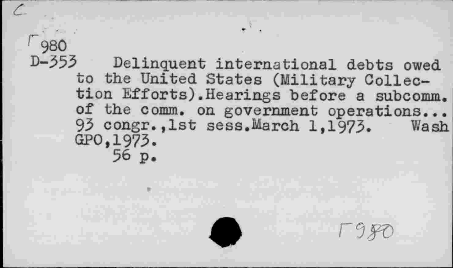 ﻿c.
r980
D-353 Delinquent international debts owed to the United States (Military Collection Efforts).Hearings before a subcomm. of the comm, on government operations... 93 congr.,lst sess.March 1,1973. Wash GPO,1973.
56 p.
r3K>